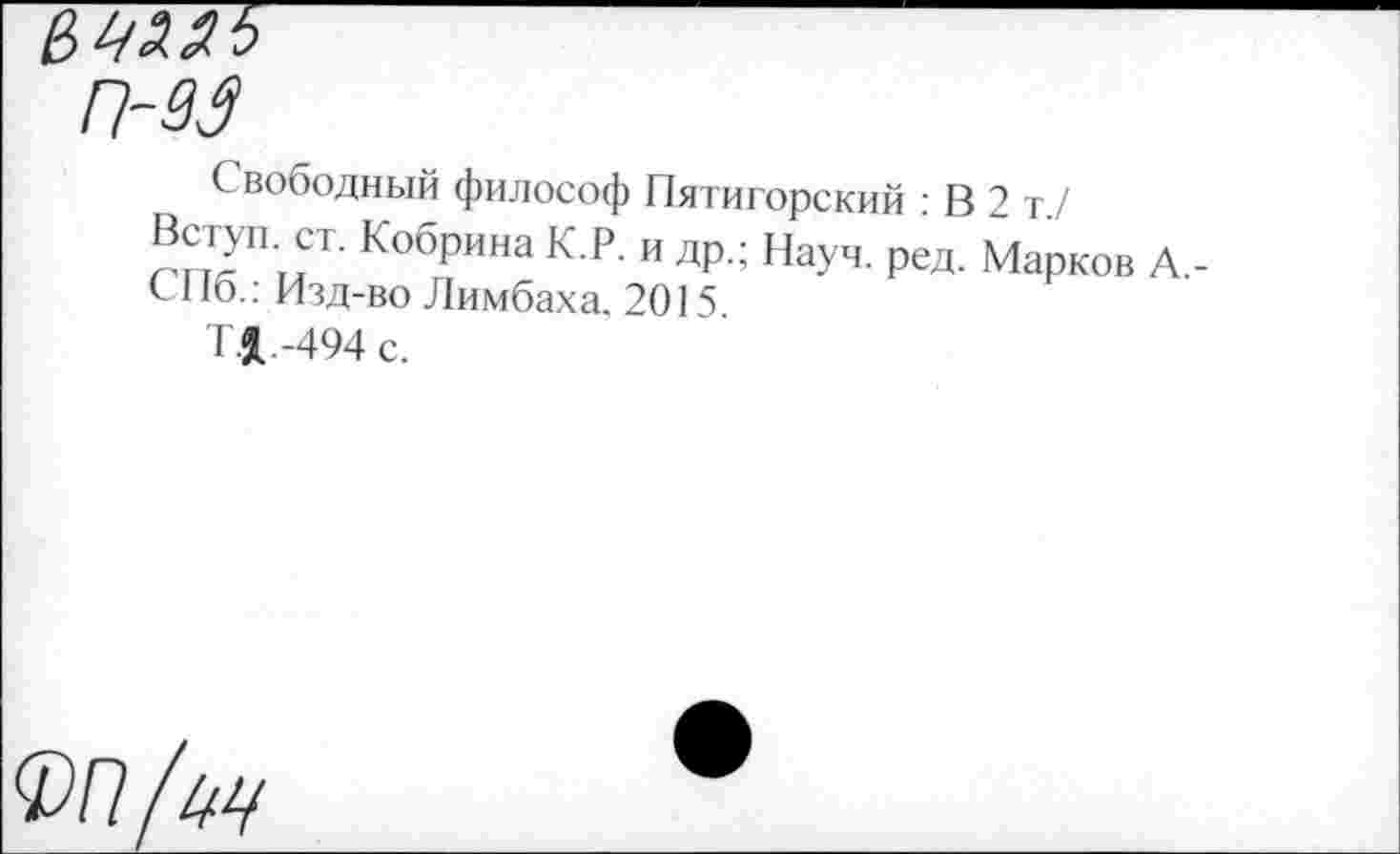 ﻿С вободный философ Пятигорский : В 2 т./
Вступ. ст. Кобрина К.Р. и др.; Науч. ред. Марков А,-СПб.: Изд-во Лимбаха. 2015.
Т.1-494 с.